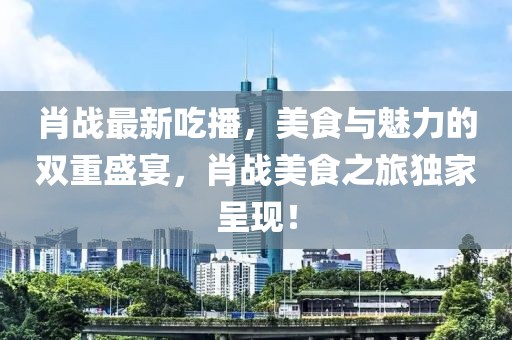 肖战最新吃播，美食与魅力的双重盛宴，肖战美食之旅独家呈现！