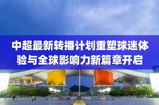 中超最新转播计划重塑球迷体验与全球影响力新篇章开启