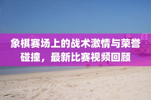 象棋赛场上的战术激情与荣誉碰撞，最新比赛视频回顾