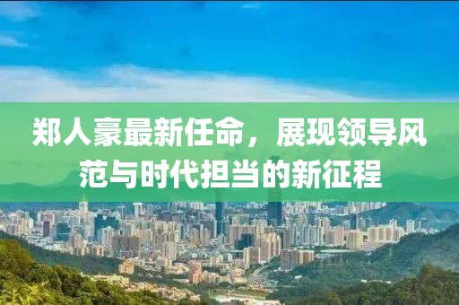郑人豪最新任命，展现领导风范与时代担当的新征程