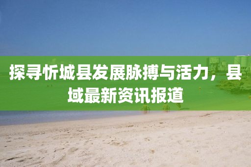 探寻忻城县发展脉搏与活力，县域最新资讯报道