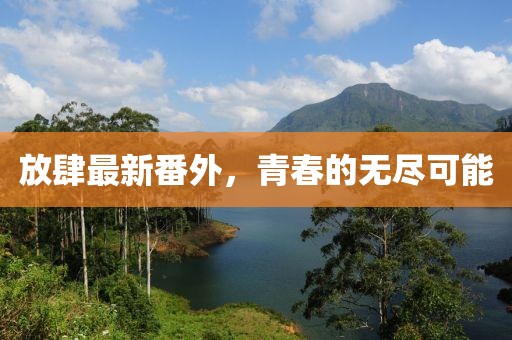 放肆最新番外，青春的无尽可能