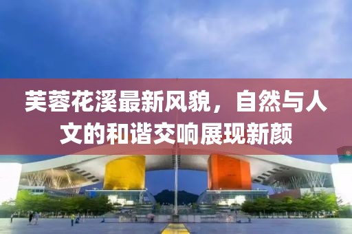 芙蓉花溪最新风貌，自然与人文的和谐交响展现新颜