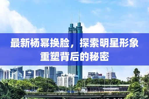最新杨幂换脸，探索明星形象重塑背后的秘密