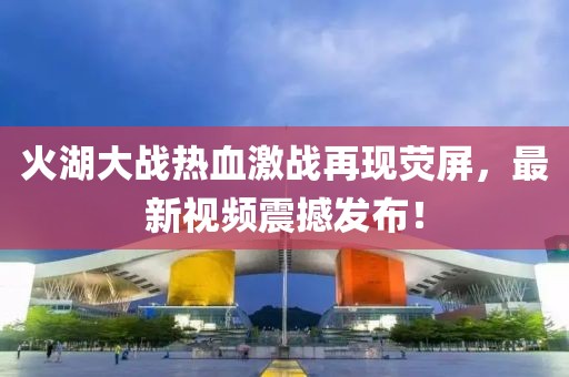 火湖大战热血激战再现荧屏，最新视频震撼发布！