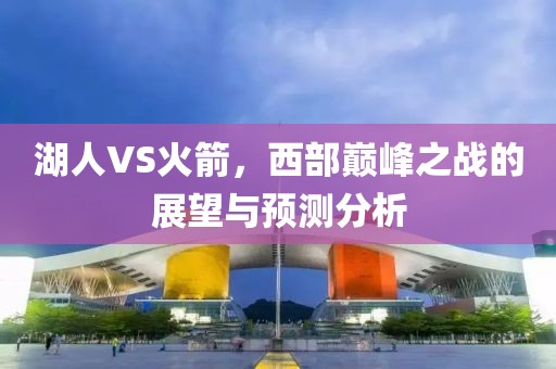 湖人VS火箭，西部巅峰之战的展望与预测分析