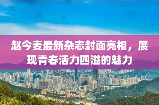 赵今麦最新杂志封面亮相，展现青春活力四溢的魅力