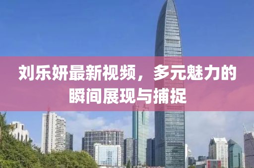 刘乐妍最新视频，多元魅力的瞬间展现与捕捉