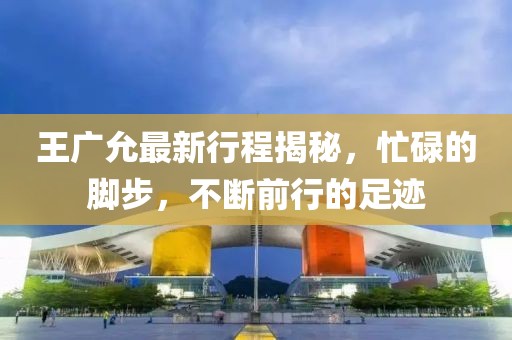 王广允最新行程揭秘，忙碌的脚步，不断前行的足迹
