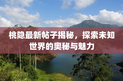 桃隐最新帖子揭秘，探索未知世界的奥秘与魅力