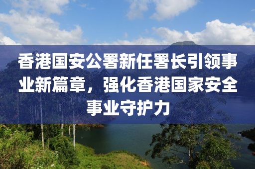 香港国安公署新任署长引领事业新篇章，强化香港国家安全事业守护力