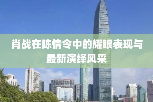 肖战在陈情令中的耀眼表现与最新演绎风采