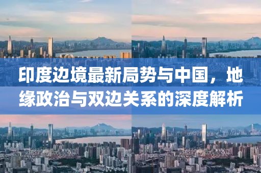 印度边境最新局势与中国，地缘政治与双边关系的深度解析
