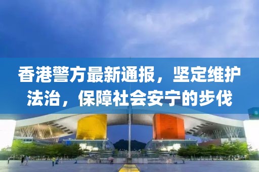 香港警方最新通报，坚定维护法治，保障社会安宁的步伐