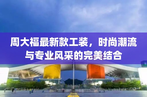 周大福最新款工装，时尚潮流与专业风采的完美结合