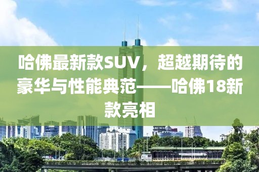 哈佛最新款SUV，超越期待的豪华与性能典范——哈佛18新款亮相
