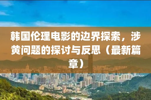 韩国伦理电影的边界探索，涉黄问题的探讨与反思（最新篇章）