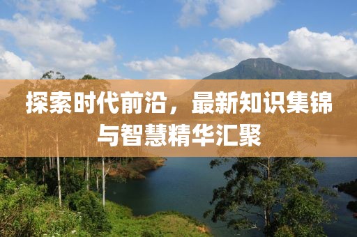 探索时代前沿，最新知识集锦与智慧精华汇聚