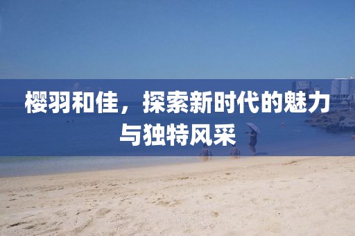 樱羽和佳，探索新时代的魅力与独特风采