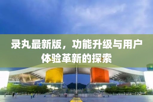 录丸最新版，功能升级与用户体验革新的探索