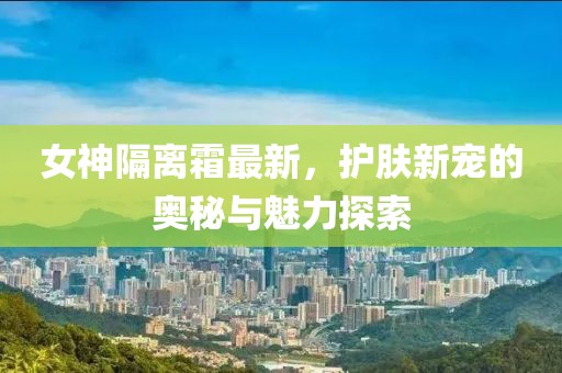 女神隔离霜最新，护肤新宠的奥秘与魅力探索