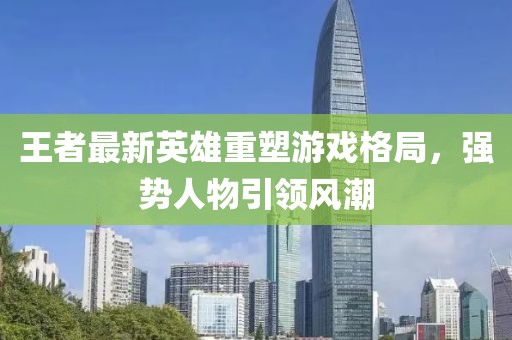 王者最新英雄重塑游戏格局，强势人物引领风潮