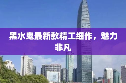 黑水鬼最新款精工细作，魅力非凡