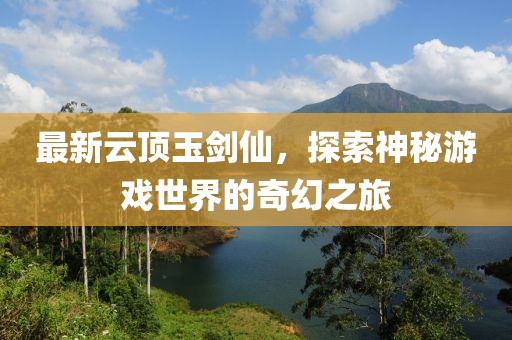 最新云顶玉剑仙，探索神秘游戏世界的奇幻之旅