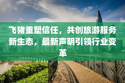 飞猪重塑信任，共创旅游服务新生态，最新声明引领行业变革
