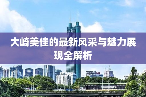 大崎美佳的最新风采与魅力展现全解析