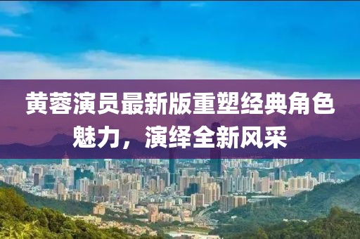 黄蓉演员最新版重塑经典角色魅力，演绎全新风采