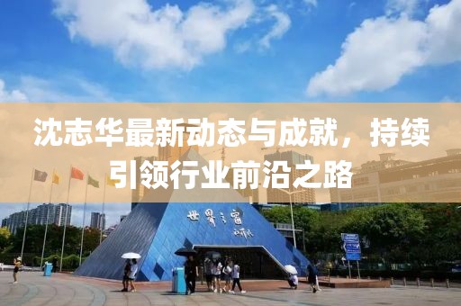 沈志华最新动态与成就，持续引领行业前沿之路