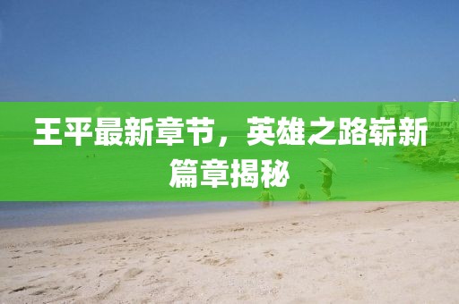 王平最新章节，英雄之路崭新篇章揭秘