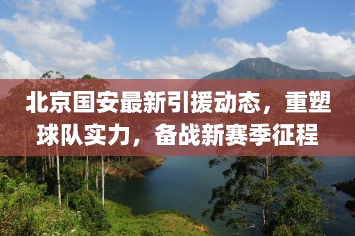 北京国安最新引援动态，重塑球队实力，备战新赛季征程