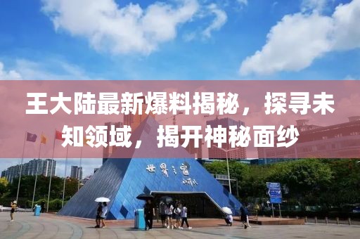 王大陆最新爆料揭秘，探寻未知领域，揭开神秘面纱