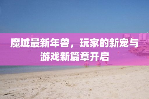 魔域最新年兽，玩家的新宠与游戏新篇章开启