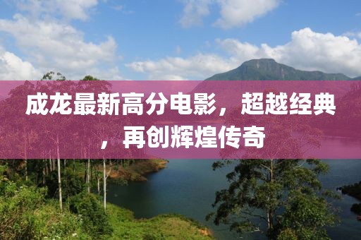 成龙最新高分电影，超越经典，再创辉煌传奇