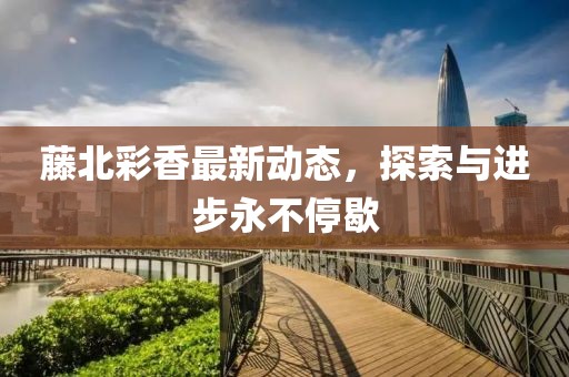 藤北彩香最新动态，探索与进步永不停歇