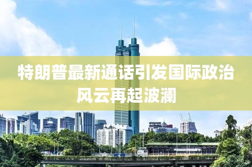 特朗普最新通话引发国际政治风云再起波澜