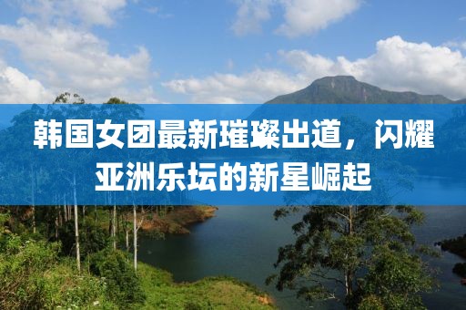 韩国女团最新璀璨出道，闪耀亚洲乐坛的新星崛起