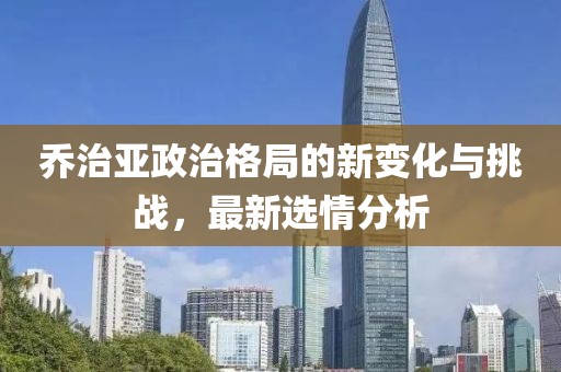 乔治亚政治格局的新变化与挑战，最新选情分析