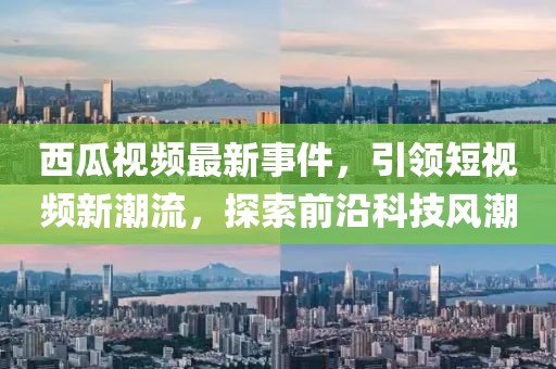西瓜视频最新事件，引领短视频新潮流，探索前沿科技风潮
