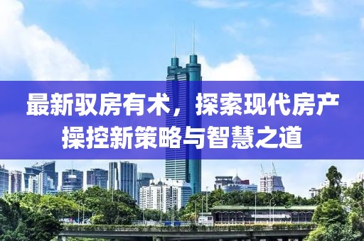 最新驭房有术，探索现代房产操控新策略与智慧之道