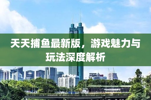 天天捕鱼最新版，游戏魅力与玩法深度解析