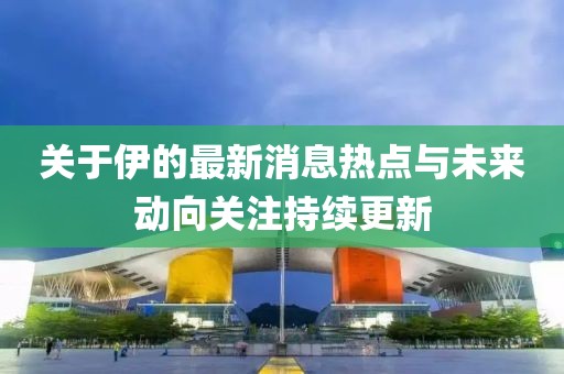 关于伊的最新消息热点与未来动向关注持续更新