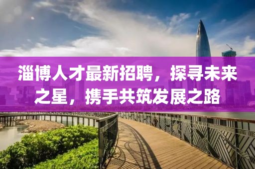 淄博人才最新招聘，探寻未来之星，携手共筑发展之路