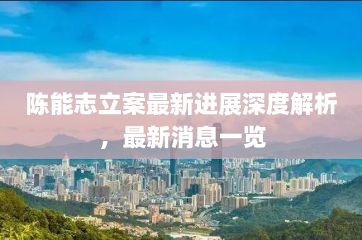 陈能志立案最新进展深度解析，最新消息一览