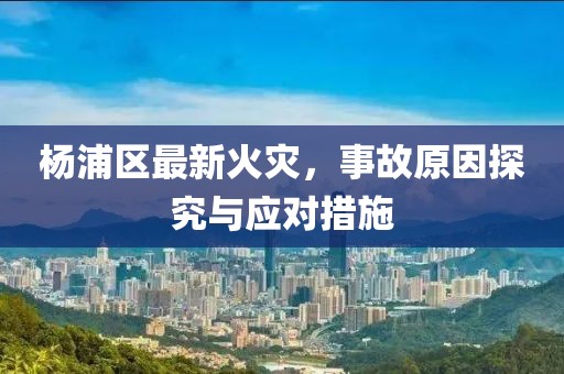 杨浦区最新火灾，事故原因探究与应对措施