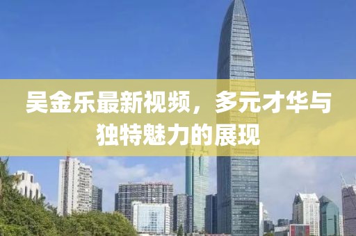 吴金乐最新视频，多元才华与独特魅力的展现