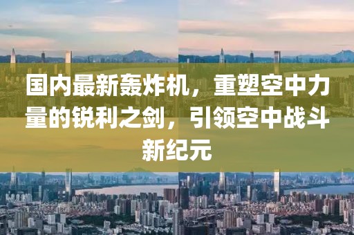 国内最新轰炸机，重塑空中力量的锐利之剑，引领空中战斗新纪元
